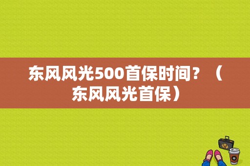 东风风光500首保时间？（东风风光首保）-图1