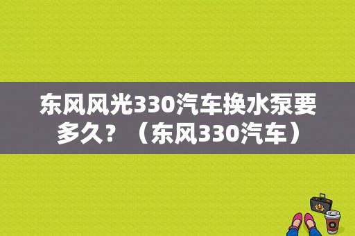 东风风光330汽车换水泵要多久？（东风330汽车）-图1