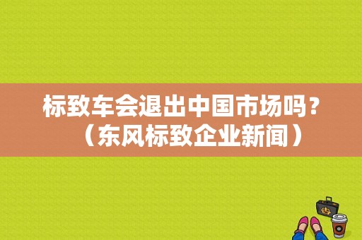 标致车会退出中国市场吗？（东风标致企业新闻）-图1