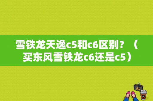 雪铁龙天逸c5和c6区别？（买东风雪铁龙c6还是c5）-图1