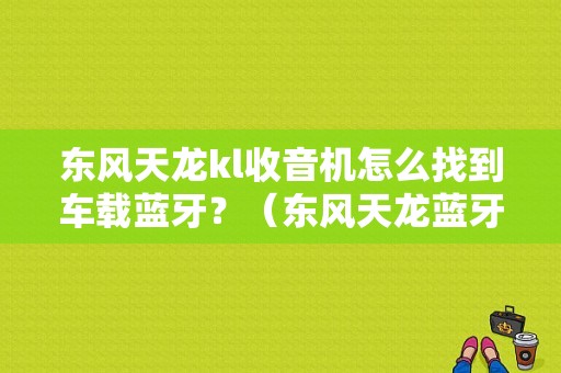 东风天龙kl收音机怎么找到车载蓝牙？（东风天龙蓝牙在哪里）-图1