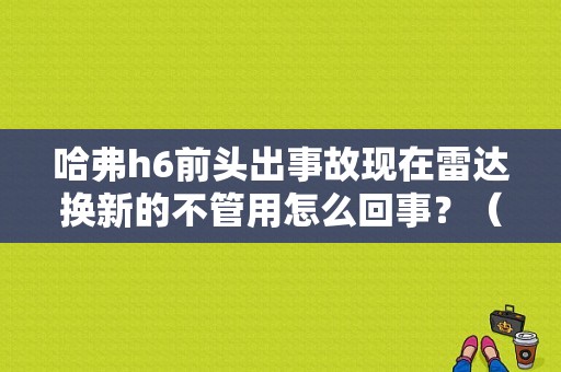 哈弗h6前头出事故现在雷达换新的不管用怎么回事？（h6前雷达故障解决）-图1