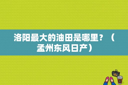 洛阳最大的油田是哪里？（孟州东风日产）-图1