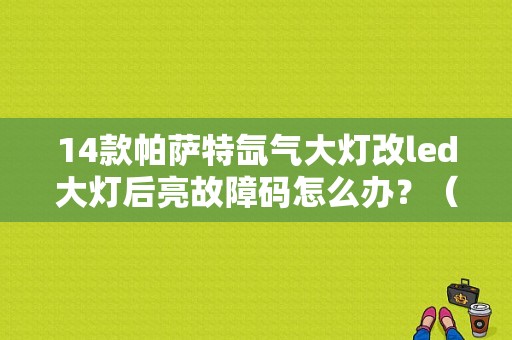 14款帕萨特氙气大灯改led大灯后亮故障码怎么办？（帕萨特换大灯故障）-图1