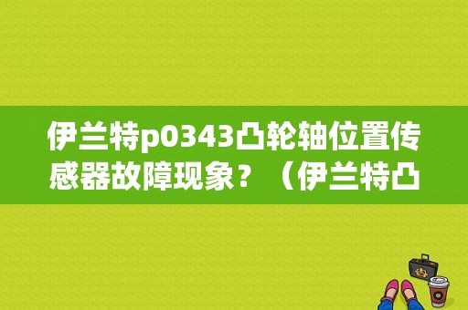 伊兰特p0343凸轮轴位置传感器故障现象？（伊兰特凸轮轴位置传感器故障原因）-图1