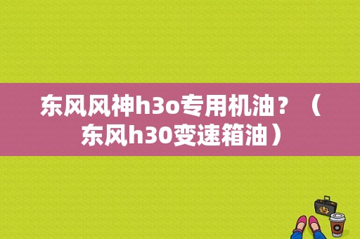 东风风神h3o专用机油？（东风h30变速箱油）-图1
