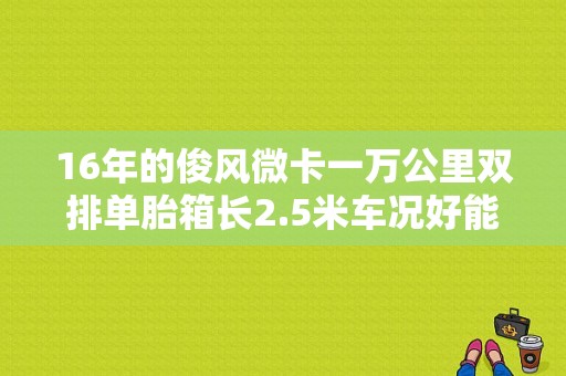 16年的俊风微卡一万公里双排单胎箱长2.5米车况好能卖多少钱？（东风俊风微卡双排）-图1