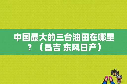 中国最大的三台油田在哪里？（昌吉 东风日产）