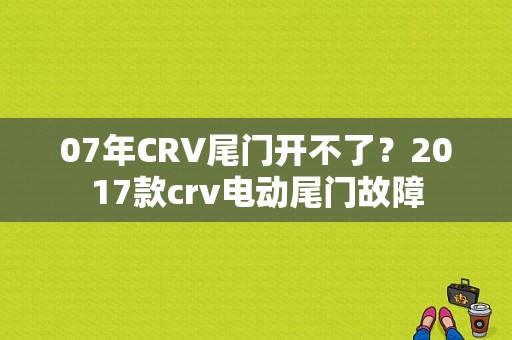 07年CRV尾门开不了？2017款crv电动尾门故障-图1
