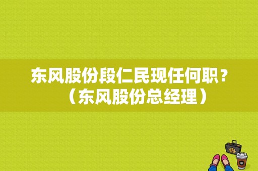 东风股份段仁民现任何职？（东风股份总经理）-图1