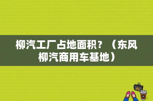柳汽工厂占地面积？（东风柳汽商用车基地）-图1