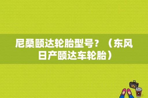 尼桑颐达轮胎型号？（东风日产颐达车轮胎）-图1