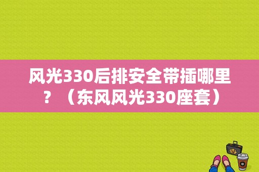 风光330后排安全带插哪里？（东风风光330座套）-图1