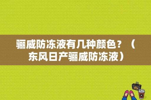 骊威防冻液有几种颜色？（东风日产骊威防冻液）-图1