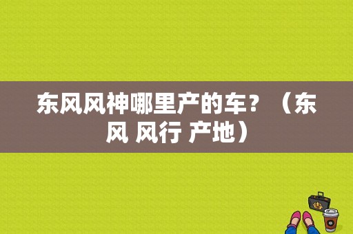 东风风神哪里产的车？（东风 风行 产地）-图1
