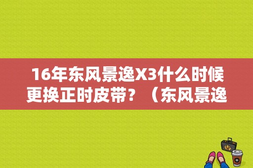 16年东风景逸X3什么时候更换正时皮带？（东风景逸正时皮带）-图1