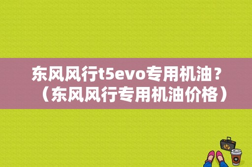 东风风行t5evo专用机油？（东风风行专用机油价格）-图2