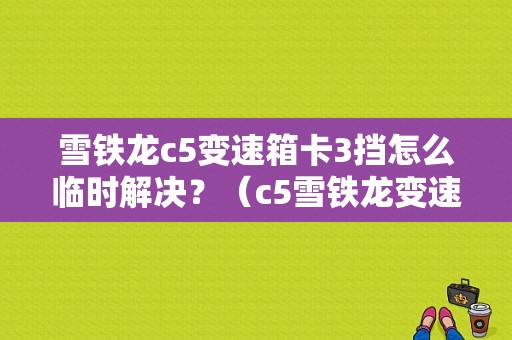 雪铁龙c5变速箱卡3挡怎么临时解决？（c5雪铁龙变速箱故障怎么解决）-图1