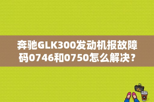奔驰GLK300发动机报故障码0746和0750怎么解决？（汽车故障码奔驰商务车 0750）-图1
