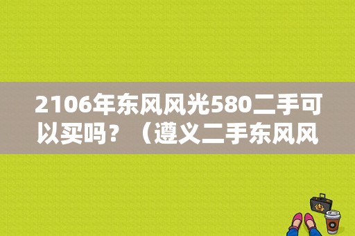 2106年东风风光580二手可以买吗？（遵义二手东风风光580）-图1