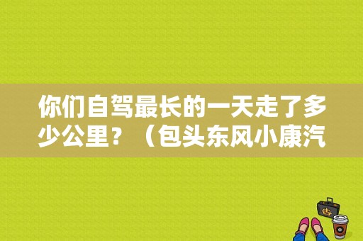 你们自驾最长的一天走了多少公里？（包头东风小康汽配）-图1