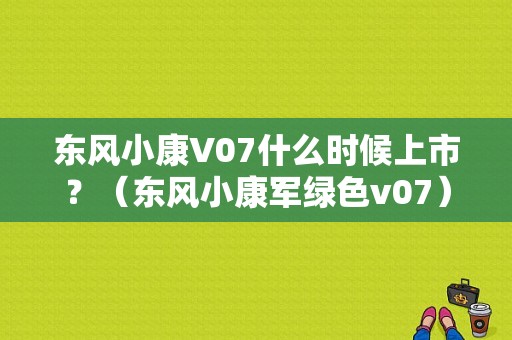 东风小康V07什么时候上市？（东风小康军绿色v07）-图1