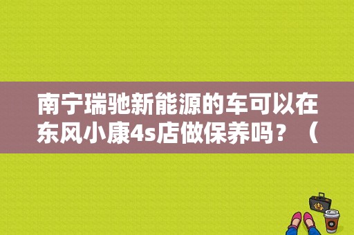 南宁瑞驰新能源的车可以在东风小康4s店做保养吗？（苏州东风小康4S）-图1