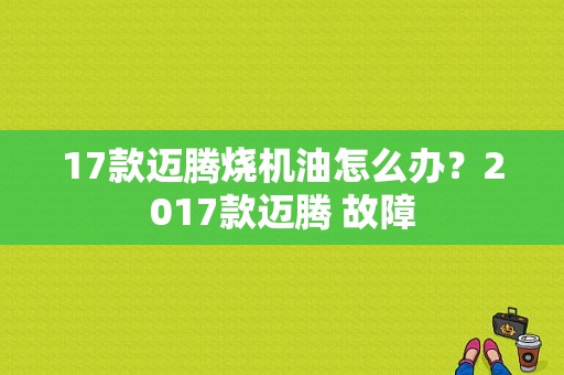 17款迈腾烧机油怎么办？2017款迈腾 故障-图1