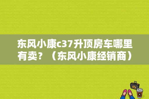 东风小康c37升顶房车哪里有卖？（东风小康经销商）-图1