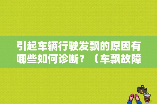 引起车辆行驶发飘的原因有哪些如何诊断？（车飘故障）-图1
