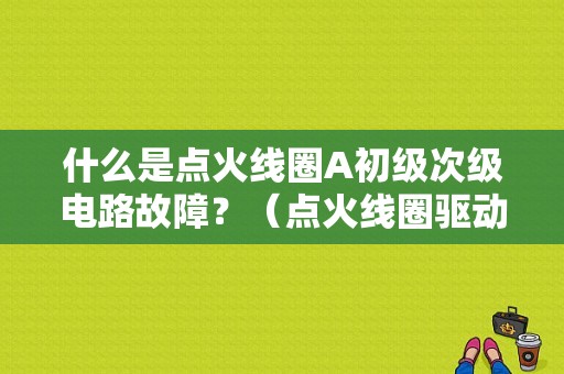 什么是点火线圈A初级次级电路故障？（点火线圈驱动电路A B故障）-图1
