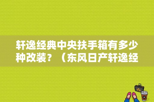 轩逸经典中央扶手箱有多少种改装？（东风日产轩逸经典扶手箱）-图1