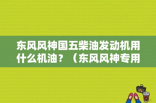 东风风神国五柴油发动机用什么机油？（东风风神专用机油价格）-图1