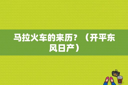 马拉火车的来历？（开平东风日产）-图1