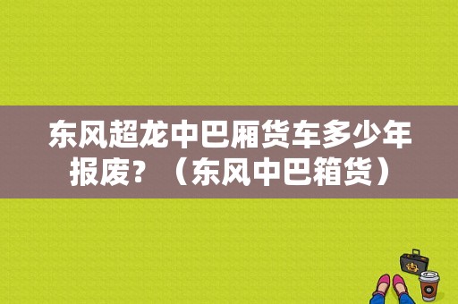 东风超龙中巴厢货车多少年报废？（东风中巴箱货）-图1