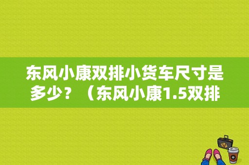 东风小康双排小货车尺寸是多少？（东风小康1.5双排小货车）-图1