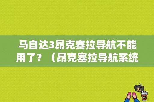 马自达3昂克赛拉导航不能用了？（昂克塞拉导航系统故障）-图1