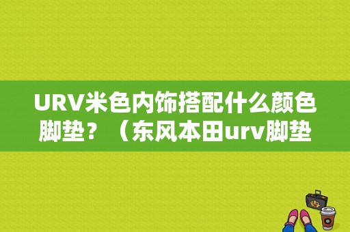 URV米色内饰搭配什么颜色脚垫？（东风本田urv脚垫）-图1