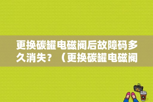 更换碳罐电磁阀后故障码多久消失？（更换碳罐电磁阀后故障码）-图1