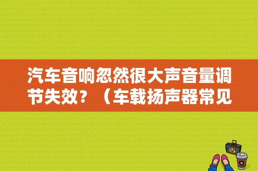 汽车音响忽然很大声音量调节失效？（车载扬声器常见的故障）-图1