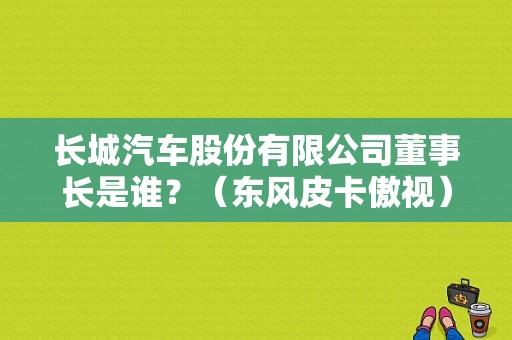 长城汽车股份有限公司董事长是谁？（东风皮卡傲视）-图1
