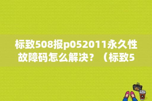 标致508报p052011永久性故障码怎么解决？（标致508故障码 大全）-图1