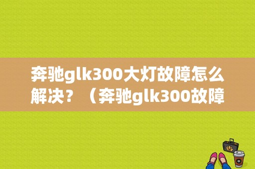 奔驰glk300大灯故障怎么解决？（奔驰glk300故障大全）-图1