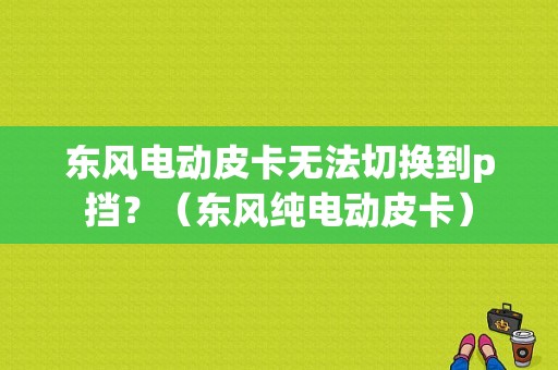东风电动皮卡无法切换到p挡？（东风纯电动皮卡）-图1
