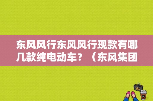 东风风行东风风行现款有哪几款纯电动车？（东风集团电动车）-图1