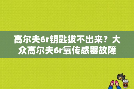 高尔夫6r钥匙拔不出来？大众高尔夫6r氧传感器故障-图1