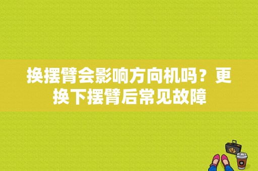 换摆臂会影响方向机吗？更换下摆臂后常见故障-图1