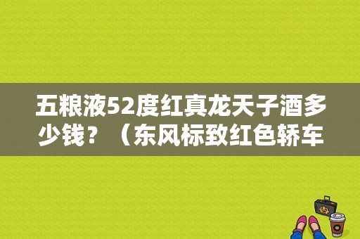 五粮液52度红真龙天子酒多少钱？（东风标致红色轿车价格）-图1