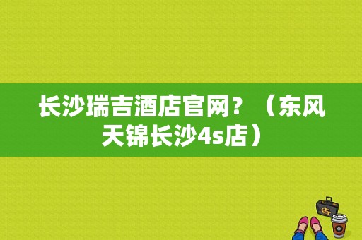 长沙瑞吉酒店官网？（东风天锦长沙4s店）-图1