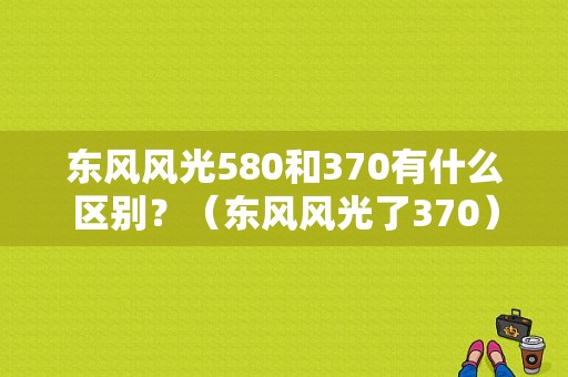 东风风光580和370有什么区别？（东风风光了370）-图1